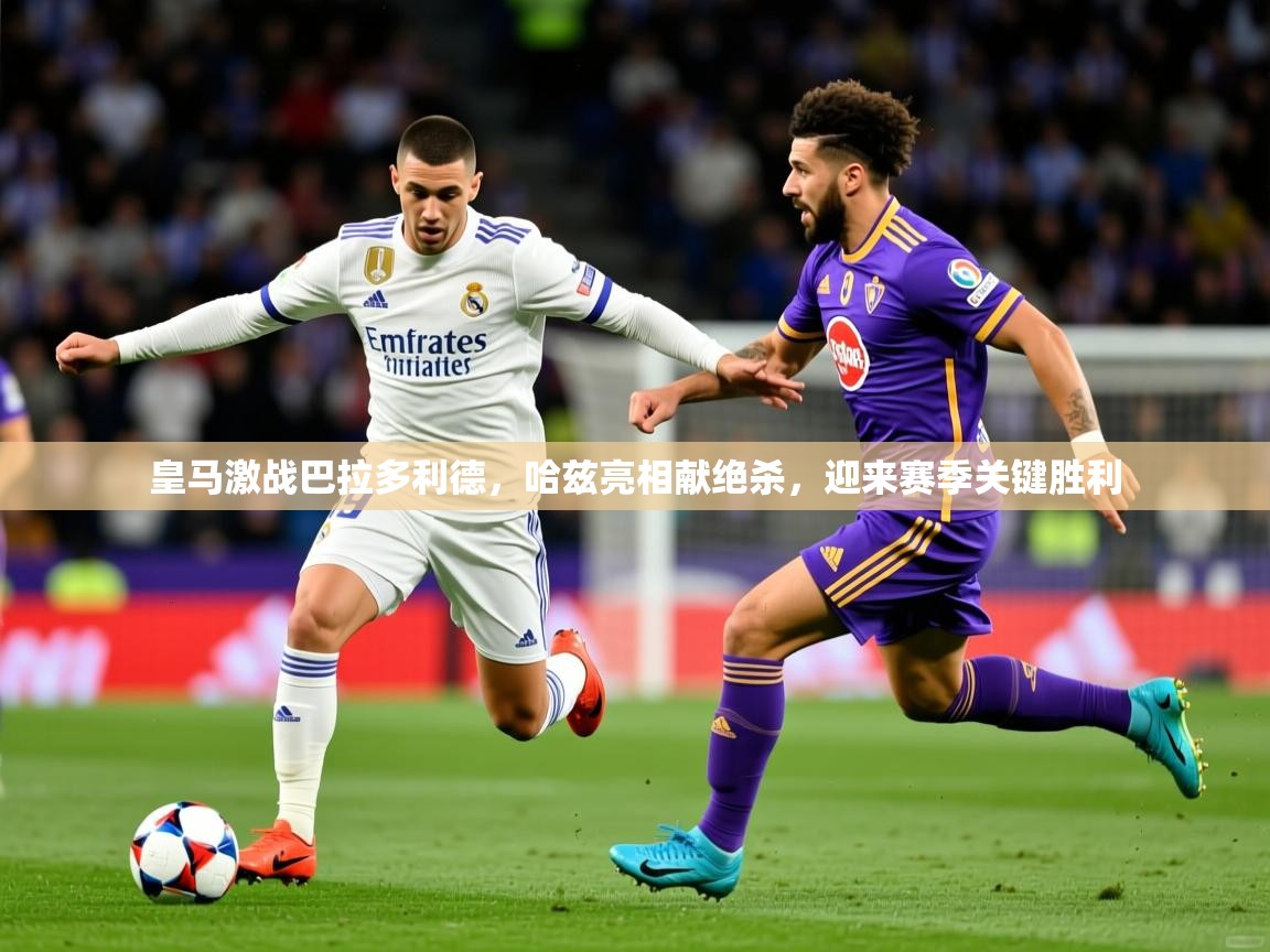 2025 优直播皇马激战巴拉多利德，哈兹亮相献绝杀，迎来赛季关键胜利