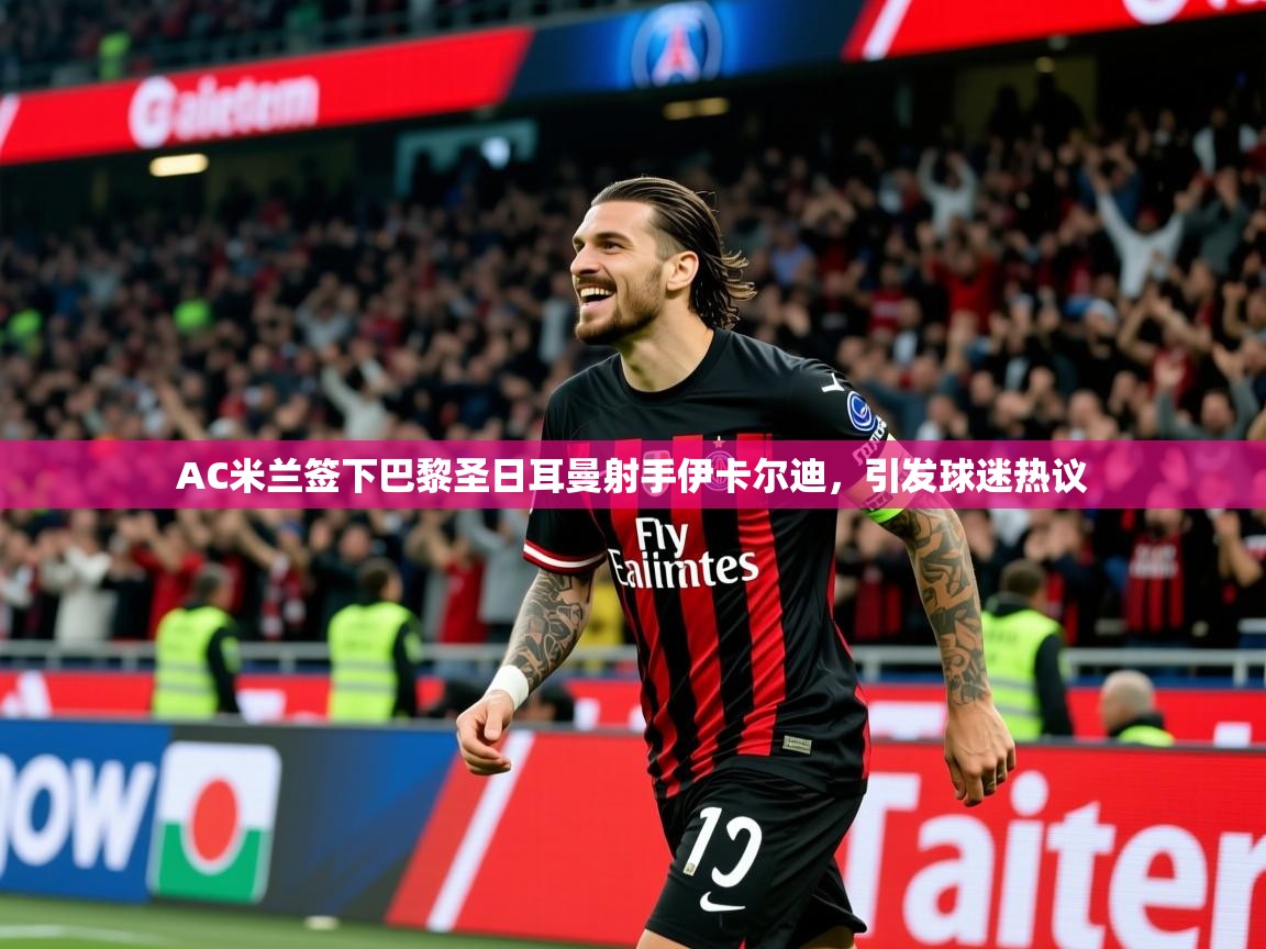 2025 优直播AC米兰签下巴黎圣日耳曼射手伊卡尔迪，引发球迷热议